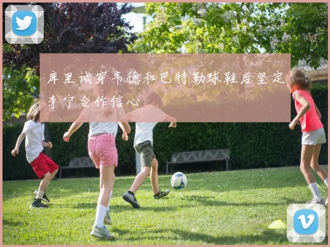 库里试穿韦德和巴特勒球鞋后坚定李宁合作信心