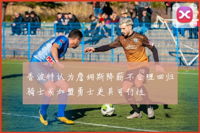 香波特认为詹姆斯降薪不合理回归骑士或加盟勇士更具可行性