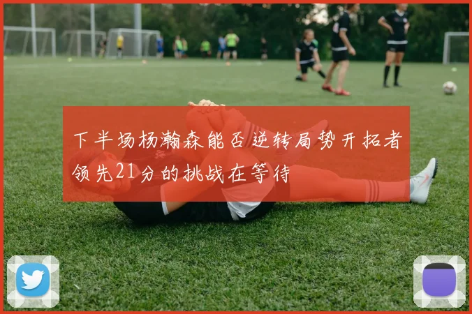 下半场杨瀚森能否逆转局势开拓者领先21分的挑战在等待