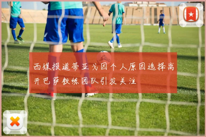西媒报道蒂亚戈因个人原因选择离开巴萨教练团队引发关注