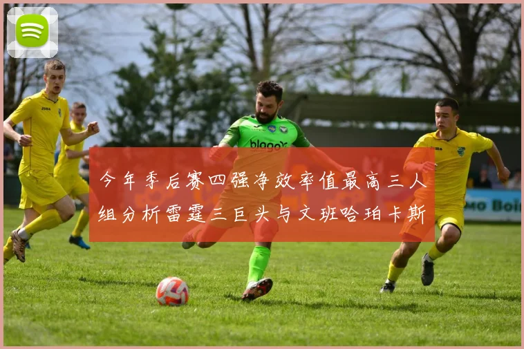 今年季后赛四强净效率值最高三人组分析雷霆三巨头与文班哈珀卡斯尔的表现对比