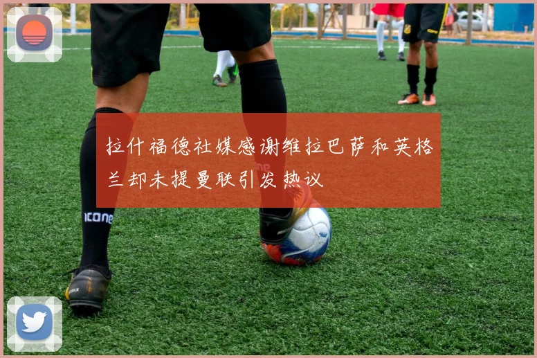 拉什福德社媒感谢维拉巴萨和英格兰却未提曼联引发热议