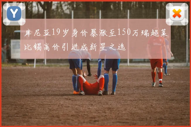 库尼亚19岁身价暴涨至150万瑞超莱比锡高价引进成新星之选