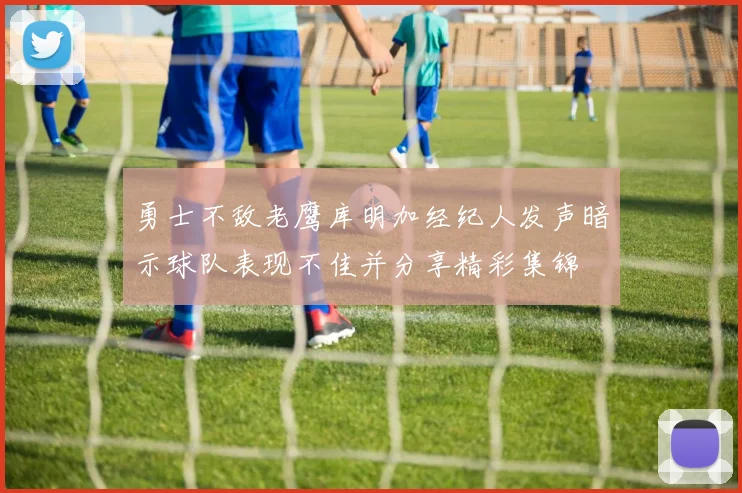 勇士不敌老鹰库明加经纪人发声暗示球队表现不佳并分享精彩集锦