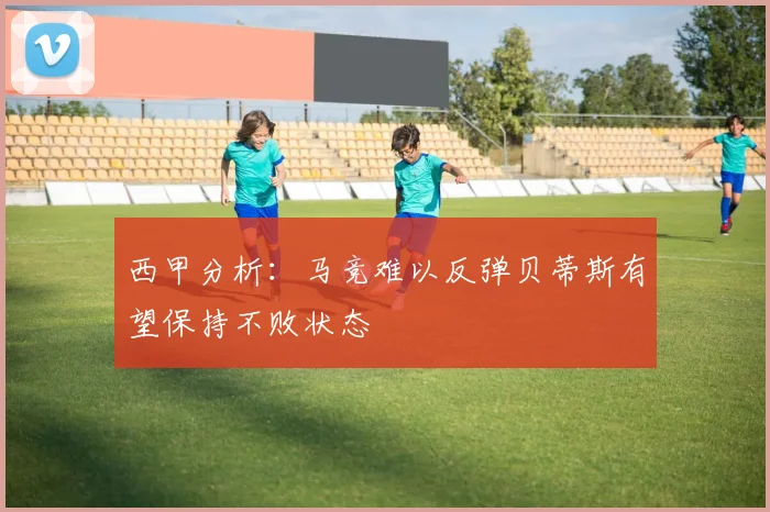 西甲分析：马竞难以反弹贝蒂斯有望保持不败状态