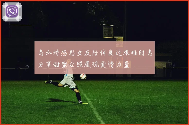 乌加特感恩女友陪伴度过艰难时光分享甜蜜合照展现爱情力量