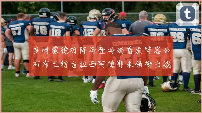 多特蒙德对阵海登海姆首发阵容公布布兰特吉拉西阿德耶米领衔出战