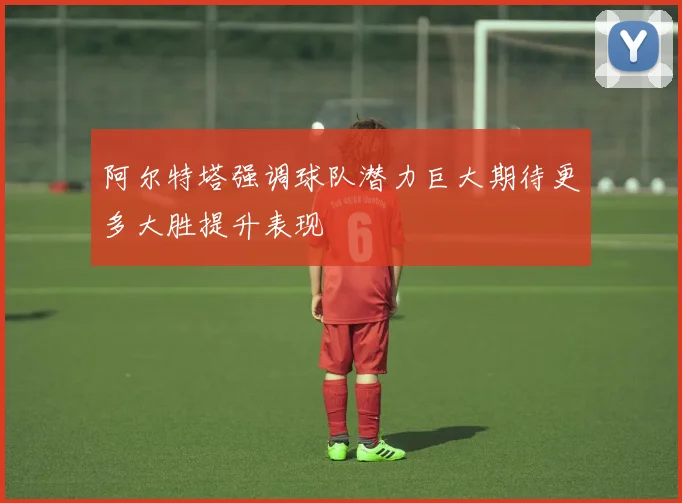 阿尔特塔强调球队潜力巨大期待更多大胜提升表现