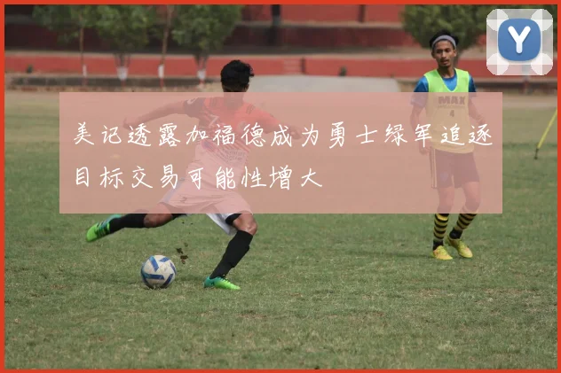 美记透露加福德成为勇士绿军追逐目标交易可能性增大