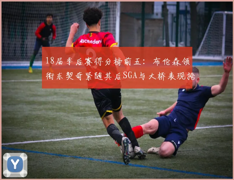 18届季后赛得分榜前五：布伦森领衔东契奇紧随其后SGA与大桥表现抢眼