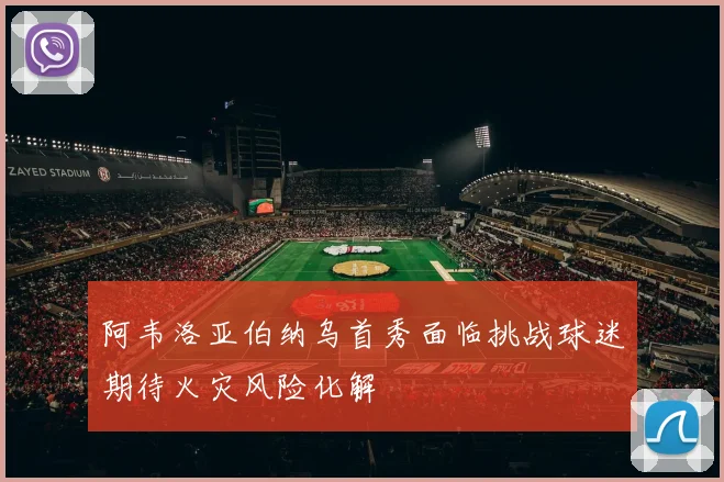 阿韦洛亚伯纳乌首秀面临挑战球迷期待火灾风险化解