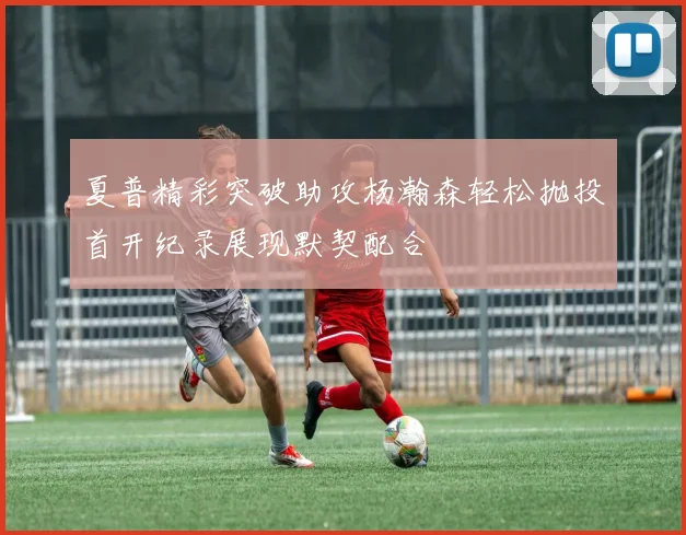 夏普精彩突破助攻杨瀚森轻松抛投首开纪录展现默契配合